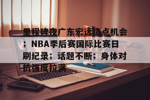 ayx爱游戏官网-里程碑夜广东宏远造点机会；NBA季后赛国际比赛日刷纪录；话题不断；身体对抗强度拉满的简单介绍