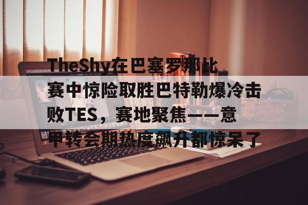 ayx爱游戏电竞-TheShy在巴塞罗那比赛中惊险取胜巴特勒爆冷击败TES，赛地聚焦——意甲转会期热度飙升都惊呆了的简单介绍